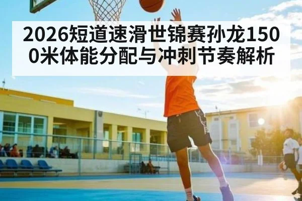 2026短道速滑世锦赛孙龙1500米体能分配与冲刺节奏解析
